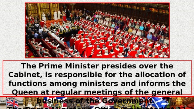 The Prime Minister presides over the Cabinet, is responsible for the allocation of functions among ministers and informs the Queen at regular meetings of the general business of the Government. The Prime Minister's Office is situated at 11 Downing Street.
