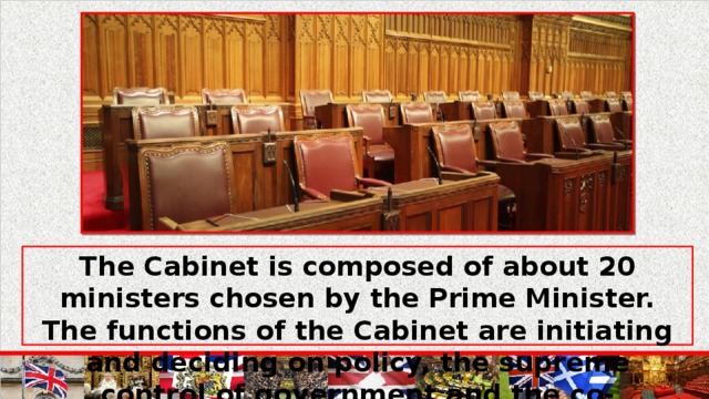 The Cabinet is composed of about 20 ministers chosen by the Prime Minister. The functions of the Cabinet are initiating and deciding on policy, the supreme control of government and the co-ordination of government departments.
