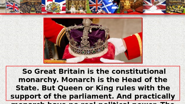 So Great Britain is the constitutional monarchy. Monarch is the Head of the State. But Queen or King rules with the support of the parliament. And practically monarch have no real political power. The main political decisions are made by the Parliament and Cabinet. And the House of Commons are more powerful.