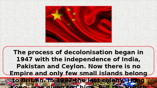 The process of decolonisation began in 1947 with the independence of India, Pakistan and Ceylon. Now there is no Empire and only few small islands belong to Britain. In 1997 the last colony, Hong Kong, was given to China. But the British ruling classes tried not to lose influence over the former colonies of the British Empire.