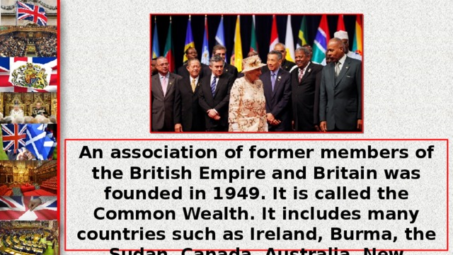 An association of former members of the British Empire and Britain was founded in 1949. It is called the Common Wealth. It includes many countries such as Ireland, Burma, the Sudan, Canada, Australia, New Zealand and others. The Queen of Great Britain is also a Head of the Common Wealth, and also these countries...