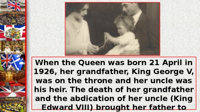 When the Queen was born 21 April in 1926, her grandfather, King George V, was on the throne and her uncle was his heir. The death of her grandfather and the abdication of her uncle (King Edward VIII) brought her father to the throne in 1936 as King George VI. Elizabeth II came to the throne on the sixth6 of February in 1952 and was crowned on the second2 of June in 1953.