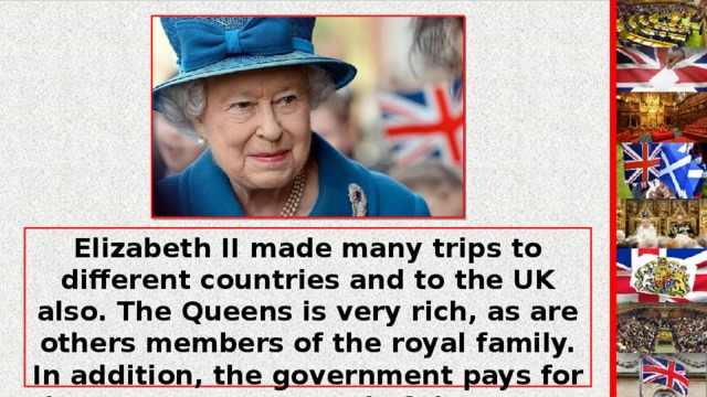 Elizabeth II made many trips to different countries and to the UK also. The Queens is very rich, as are others members of the royal family. In addition, the government pays for her expenses as Head of the State, for a royal yacht, train and aircraft as well as for the upkeep of several palaces. The Queen's image appears on stamps, notes and coins.