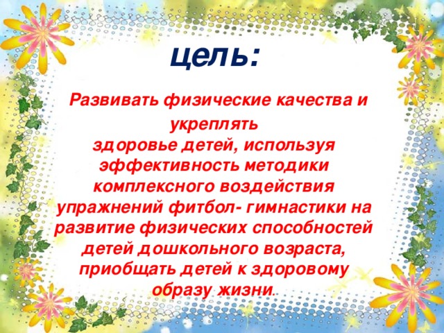 цель:  Развивать физические качества и укреплять здоровье детей, используя эффективность методики комплексного воздействия упражнений фитбол- гимнастики на развитие физических способностей детей дошкольного возраста, приобщать детей к здоровому образу жизни .