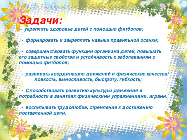 Задачи:  - укреплять здоровье детей с помощью фитболов;   - формировать и закреплять навыки правильной осанки;   - совершенствовать функции организма детей, повышать его защитные свойства и устойчивость к заболеваниям с помощью фитболов;   - развивать координацию движений и физические качества: ловкость, выносливость, быстроту, гибкость;   - Способствовать развитию культуры движения и потребности в занятиях физическими упражнениями, играми.   - воспитывать трудолюбие, стремление к достижению поставленной цели.