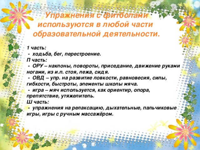 Упражнения с фитболами используются в любой части образовательной деятельности.   1 часть:  - ходьба, бег, перестроение. П часть:  - ОРУ – наклоны, повороты, приседание, движение руками ногами, из и.п. стоя, лежа, сидя.  - ОВД – упр. на развитие ловкости, равновесия, силы, гибкости, быстроты, элементы школы мяча.  - игра – мяч используется, как ориентир, опора, препятствие, утяжелитель. Ш часть:  - упражнения на релаксацию, дыхательные, пальчиковые игры, игры с ручным массажёром.