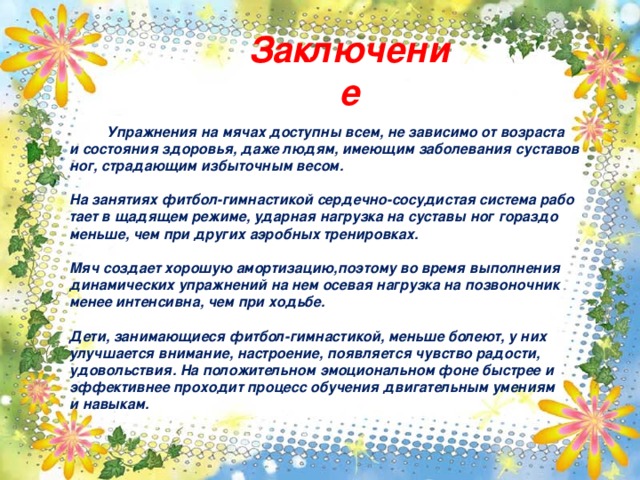 Заключение Упражнения на мячах доступны всем, не зависимо от возраста и состояния здоровья, даже людям, имеющим заболевания суставов ног, страдающим избыточным весом.  На занятиях фитбол-гимнастикой сердечно-сосудистая система рабо тает в щадящем режиме, ударная нагрузка на суставы ног гораздо меньше, чем при других аэробных тренировках.  Мяч создает хорошую амортизацию,поэтому во время выполнения динамических упражнений на нем осевая нагрузка на позвоночник менее интенсивна, чем при ходьбе.  Дети, занимающиеся фитбол-гимнастикой, меньше болеют, у них улучшается внимание, настроение, появляется чувство радости, удовольствия. На положительном эмоциональном фоне быстрее и эффективнее проходит процесс обучения двигательным умениям и навыкам.