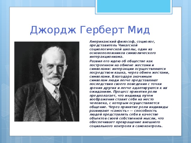 Джордж Герберт Мид Американский философ, социолог, представитель Чикагской социологической школы, один из основоположников символического интеракционизма. Развил его идею об обществе как построенном на обмене жестами и символами: интеракции осуществляются посредством языка, через обмен жестами, символами. Благодаря значимым символам люди легче представляют последствия своего поведения с точки зрения других и легче адаптируются к их ожиданиям. Процесс принятия роли предполагает, что индивид путем воображения ставит себя на место человека, с которым осуществляется общение. Через принятие роли индивиды развивают «самость» — способность людей представлять себя в качестве объектов своей собственной мысли, что обеспечивает превращение внешнего социального контроля в самоконтроль.