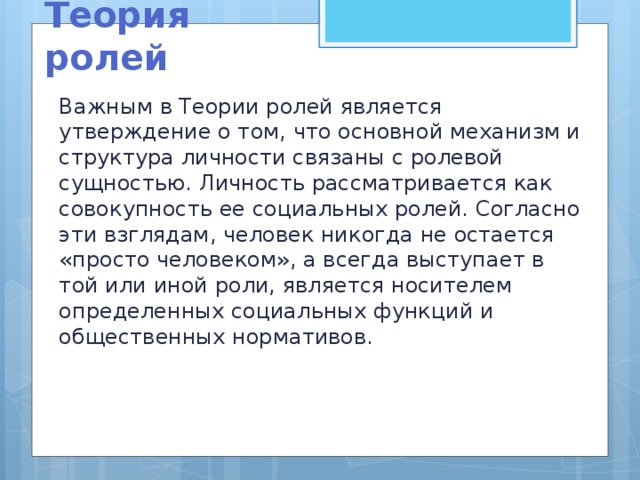 Теория ролей Важным в Теории ролей является утверждение о том, что основной механизм и структура личности связаны с ролевой сущностью. Личность рассматривается как совокупность ее социальных ролей. Согласно эти взглядам, человек никогда не остается «просто человеком», а всегда выступает в той или иной роли, является носителем определенных социальных функций и общественных нормативов.