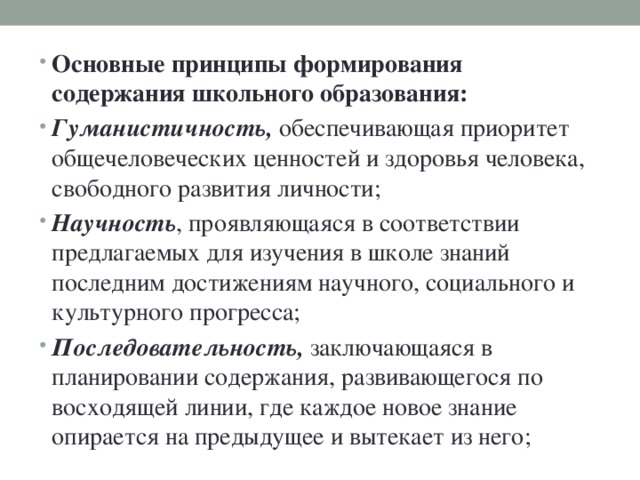 Основные принципы формирования содержания школьного образования: Гуманистичность, обеспечивающая приоритет общечеловеческих ценностей и здоровья человека, свободного развития личности; Научность , проявляющаяся в соответствии предлагаемых для изучения в школе знаний последним достижениям научного, социального и культурного прогресса; Последовательность, заключающаяся в планировании содержания, развивающегося по восходящей линии, где каждое новое знание опирается на предыдущее и вытекает из него;