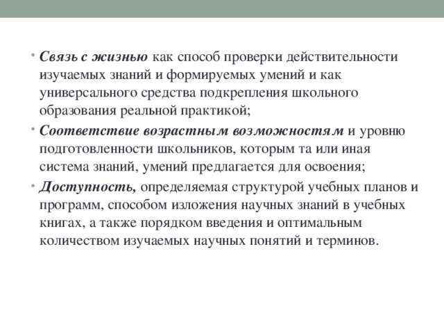 Связь с жизнью как способ проверки действительности изучаемых знаний и формируемых умений и как универсального средства подкрепления школьного образования реальной практикой; Соответствие возрастным возможностям и уровню подготовленности школьников, которым та или иная система знаний, умений предлагается для освоения; Доступность, определяемая структурой учебных планов и программ, способом изложения научных знаний в учебных книгах, а также порядком введения и оптимальным количеством изучаемых научных понятий и терминов.