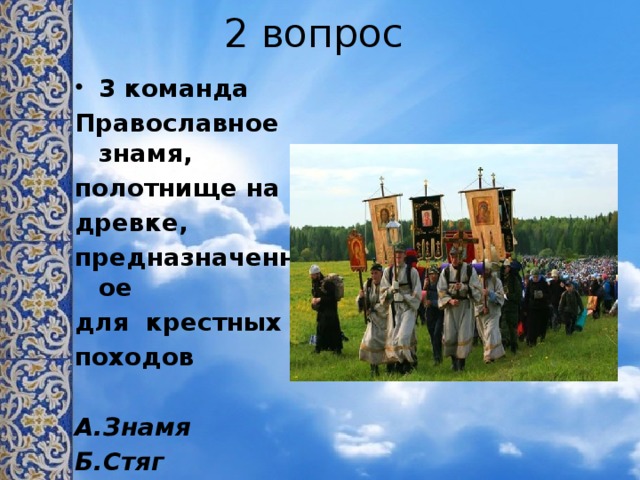 2 вопрос 3 команда Православное знамя, полотнище на древке, предназначенное для крестных походов  А.Знамя Б.Стяг В.Хоругвь