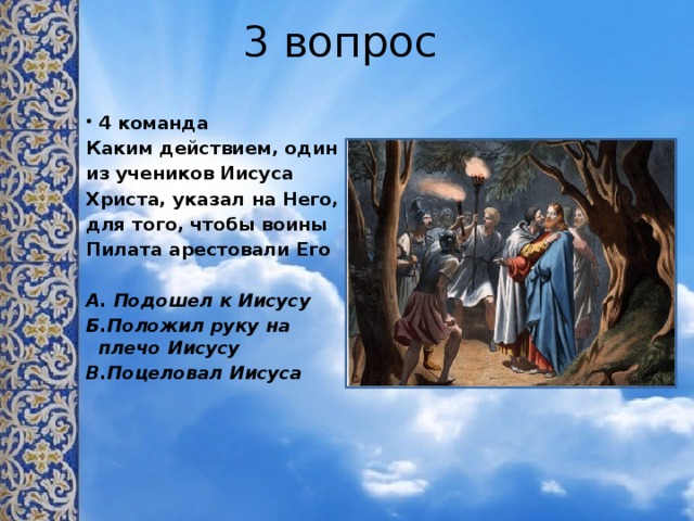 3 вопрос 4 команда Каким действием, один из учеников Иисуса Христа, указал на Него, для того, чтобы воины Пилата арестовали Его  А. Подошел к Иисусу Б.Положил руку на плечо Иисусу В.Поцеловал Иисуса