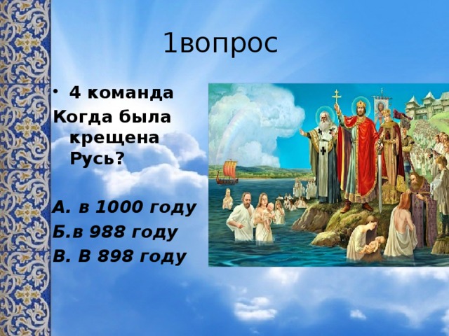 1вопрос 4 команда Когда была крещена Русь?  А. в 1000 году Б.в 988 году В. В 898 году
