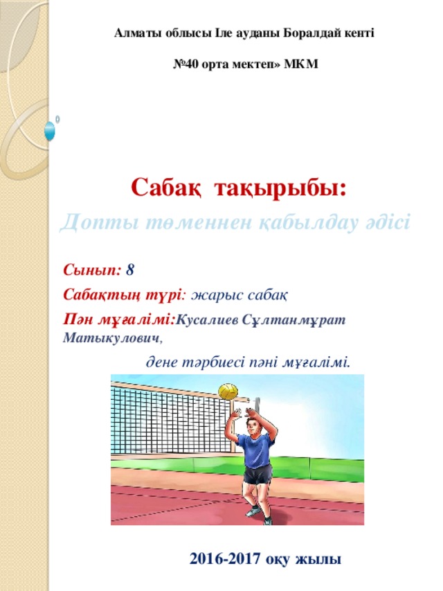 Алматы облысы Іле ауданы Боралдай кенті   №40 орта мектеп» МКМ Сабақ тақырыбы: Допты төменнен қабылдау әдісі Сынып: 8 Сабақтың түрі : жарыс сабақ Пән мұғалімі: Кусалиев Сұлтанмұрат Матыкулович ,   дене тәрбиесі пәні мұғалімі.  2016-2017 оқу жылы