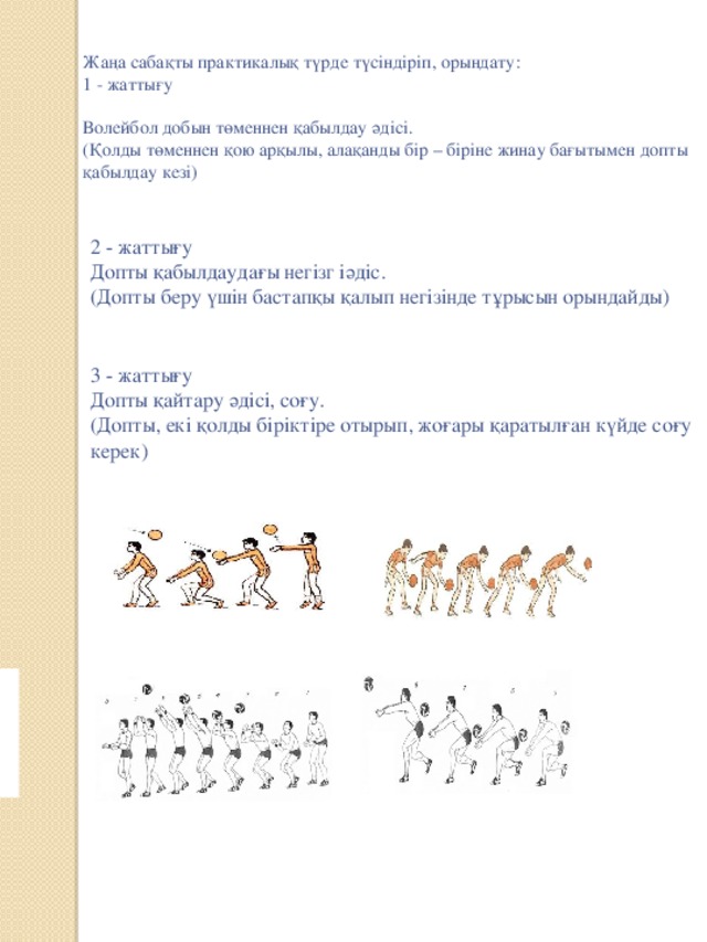 Жаңа сабақты практикалық түрде түсіндіріп, орындату:  1 - жаттығу   Волейбол добын төменнен қабылдау әдісі.  (Қолды төменнен қою арқылы, алақанды бір – біріне жинау бағытымен допты қабылдау кезі)    2 - жаттығу  Допты қабылдаудағы негізг іәдіс.  (Допты беру үшін бастапқы қалып негізінде тұрысын орындайды)     3 - жаттығу  Допты қайтару әдісі, соғу.  (Допты, екі қолды біріктіре отырып, жоғары қаратылған күйде соғу керек)