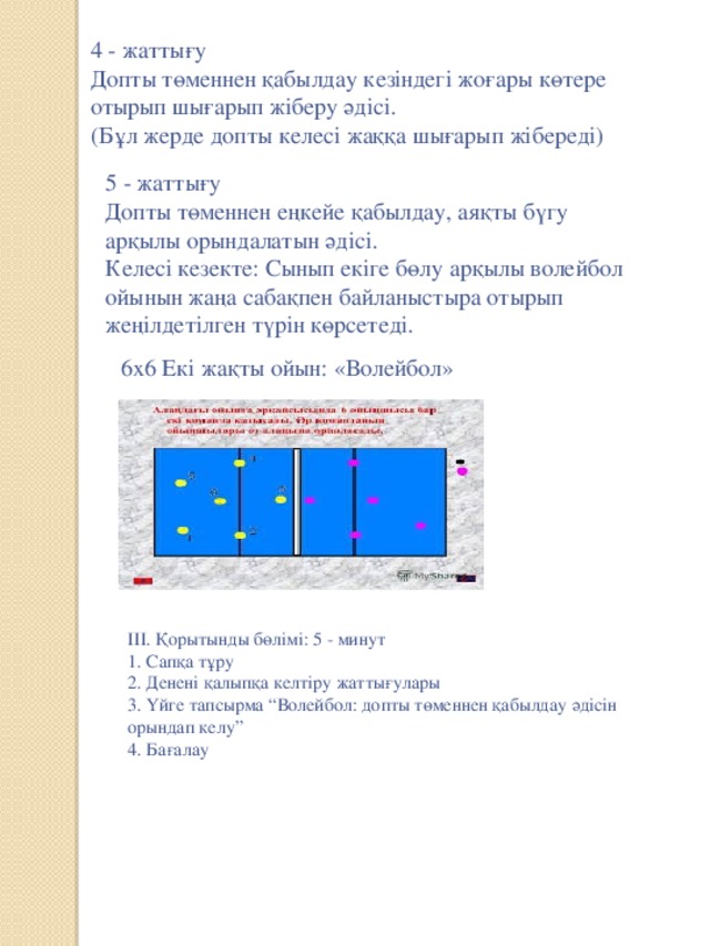 4 - жаттығу  Допты төменнен қабылдау кезіндегі жоғары көтере отырып шығарып жіберу әдісі.  (Бұл жерде допты келесі жаққа шығарып жібереді)   5 - жаттығу  Допты төменнен еңкейе қабылдау, аяқты бүгу арқылы орындалатын әдісі.  Келесі кезекте: Сынып екіге бөлу арқылы волейбол ойынын жаңа сабақпен байланыстыра отырып жеңілдетілген түрін көрсетеді.   6х6 Екі жақты ойын: «Волейбол»    ІІІ. Қорытынды бөлімі: 5 - минут  1. Сапқа тұру  2. Денені қалыпқа келтіру жаттығулары  3. Үйге тапсырма “Волейбол: допты төменнен қабылдау әдісін орындап келу”  4. Бағалау