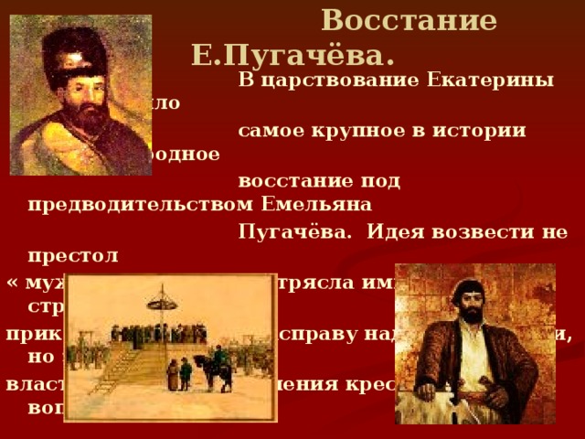 Восстание Е.Пугачёва.  В царствование Екатерины II произошло  самое крупное в истории России народное  восстание под предводительством Емельяна  Пугачёва. Идея возвести не престол « мужицкого царя » потрясла императрицу, в страхе и гневе она приказала кровавую расправу над восставшими, но заставила власти искать пути решения крестьянского вопроса.