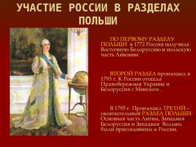 УЧАСТИЕ РОССИИ В РАЗДЕЛАХ ПОЛЬШИ  ПО ПЕРВОМУ РАЗДЕЛУ  ПОЛЬШИ  в 1772 Россия получила Восточную Белоруссию и польскую часть Ливонии.  ВТОРОЙ РАЗДЕЛ  произошел в 1793 г. К России отошла Правобережная Украина и Белоруссия с Минском .  В 1795 г. Произошел ТРЕТИЙ – окончательный РАЗДЕЛ ПОЛЬШИ . Основная часть Литвы, Западная Белоруссия и Западная Волынь были присоединены к России .