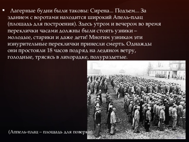    Лагерные будни были таковы: Сирена... Подъем... За зданием с воротами находится широкий Апель-плац (площадь для построения). Здесь утром и вечером во время переклички часами должны были стоять узники – молодые, старики и даже дети! Многим узникам эти изнурительные переклички принесли смерть. Однажды они простояли 18 часов подряд на ледяном ветру, голодные, трясясь в лихорадке, полураздетые.