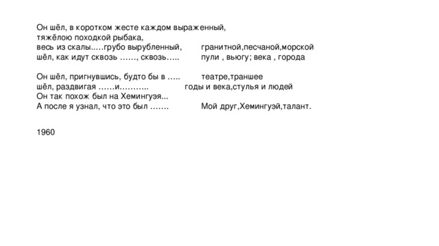 Он шёл, в коротком жесте каждом выраженный,   тяжёлою походкой рыбака,   весь из скалы..…грубо вырубленный,    гранитной,песчаной,морской  шёл, как идут сквозь ……, сквозь…..    пули , вьюгу; века , города   Он шёл, пригнувшись, будто бы в …..   театре,траншее   шёл, раздвигая ……и………..     годы и века,стулья и людей  Он так похож был на Хемингуэя...   А после я узнал, что это был …….    Мой друг,Хемингуэй,талант.  1960