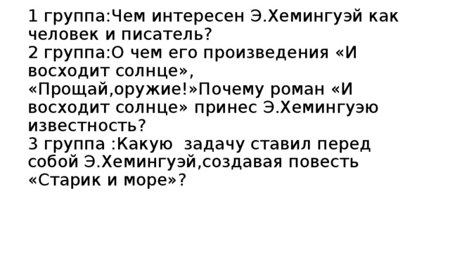 1 группа:Чем интересен Э.Хемингуэй как человек и писатель?  2 группа:О чем его произведения «И восходит солнце», «Прощай,оружие!»Почему роман «И восходит солнце» принес Э.Хемингуэю известность?  3 группа :Какую задачу ставил перед собой Э.Хемингуэй,создавая повесть «Старик и море»?