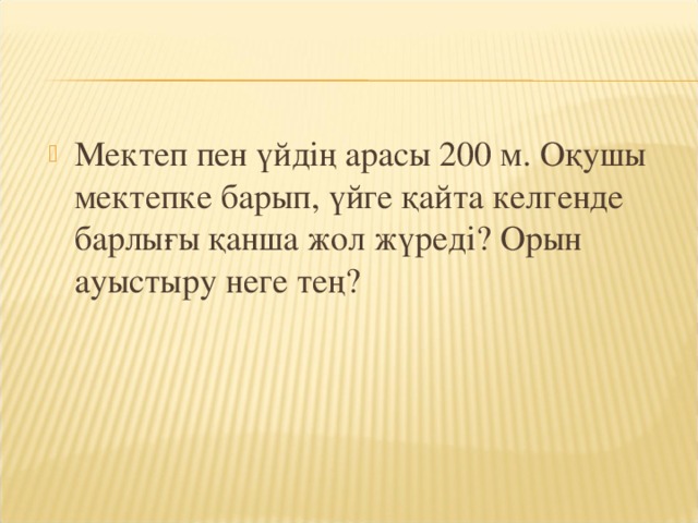 Мектеп пен үйдің арасы 200 м. Оқушы мектепке барып, үйге қайта келгенде барлығы қанша жол жүреді? Орын ауыстыру неге тең?