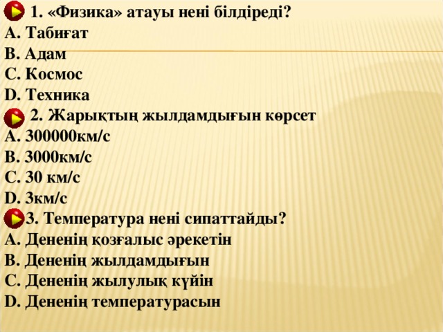 1. «Физика» атауы нені білдіреді ? A. Табиғат B. Адам C. Космос D. Техника  2. Жарықтың жылдамдығын көрсет A. 300000км/с B. 3000км/с C. 30 км/с D. 3км/с  3. Температура нені сипаттайды? A. Дененің қозғалыс әрекетін B. Дененің жылдамдығын C. Дененің жылулық күйін D. Дененің температурасын