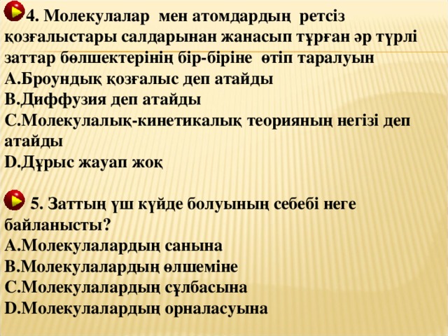 4. Молекулалар мен атомдардың ретсіз қозғалыстары салдарынан жанасып тұрған әр түрлі заттар бөлшектерінің бір-біріне өтіп таралуын Броундық қозғалыс деп атайды Диффузия деп атайды Молекулалық-кинетикалық теорияның негізі деп атайды Дұрыс жауап жоқ   5. Заттың үш күйде болуының себебі неге  байланысты? Молекулалардың санына Молекулалардың өлшеміне Молекулалардың сұлбасына Молекулалардың орналасуына