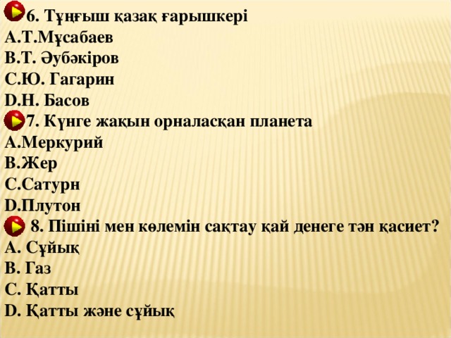 6. Тұ ң ғыш қазақ ғарышкері Т.Мұсабаев Т. Әубәкіров Ю. Гагарин Н. Басов  7. Күнге жақын орналасқан планета Меркурий Жер Сатурн Плутон  8. Пішіні мен көлемін сақтау қай денеге тән қасиет?  Сұйық  Газ  Қатты  Қатты және сұйық