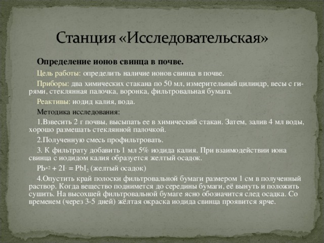 Определение ионов свинца в почве. Цель работы: определить наличие ионов свинца в почве. Приборы: два химических стакана по 50 мл, измерительный цилиндр, весы с ги­рями, стеклянная палочка, воронка, фильтровальная бумага. Реактивы: иодид калия, вода. Методика исследования: 1.Взвесить 2 г почвы, высыпать ее в химический стакан. Затем, залив 4 мл воды, хорошо размешать стеклянной палочкой. 2.Полученную смесь профильтровать. 3. К фильтрату добавить 1 мл 5% иодида калия. При взаимодействии иона свинца с иодидом калия образуется желтый осадок. РЬ +2 + 2 I - = Р bI 2 (желтый осадок) 4.Опустить край полоски фильтровальной бумаги размером 1 см в полученный раствор. Когда вещество поднимется до середины бумаги, её вынуть и положить сушить. На высохшей фильтровальной бумаге ясно обозначится след осадка. Со временем (через 3-5 дней) жёлтая окраска иодида свинца проявится ярче.