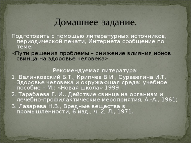 Подготовить с помощью литературных источников, периодической печати, Интернета сообщение по теме: «Пути решения проблемы – снижение влияния ионов свинца на здоровье человека».  Рекомендуемая литература: 1. Величковский Б.Т., Крипчев В.И., Суравегина И.Т. Здоровье человека и окружающая среда: учебное пособие – М.: «Новая школа» 1999. 2. Тарабаева Г. И., Действие свинца на организм и лечебно-профилактические мероприятия, А.-А., 1961; 3. Лазарева Н.В., Вредные вещества в промышленности, 6 изд., ч. 2, Л., 1971.  