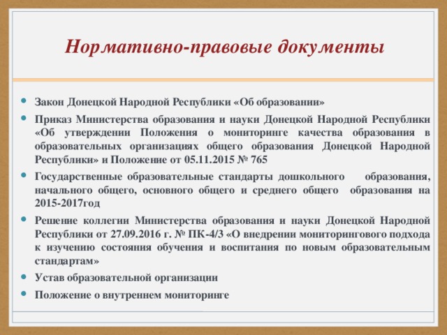 Нормативно-правовые документы Закон Донецкой Народной Республики «Об образовании» Приказ Министерства образования и науки Донецкой Народной Республики «Об утверждении Положения о мониторинге качества образования в образовательных организациях общего образования Донецкой Народной Республики» и Положение от 05.11.2015 № 765 Государственные образовательные стандарты дошкольного образования, начального общего, основного общего и среднего общего образования на 2015-2017год Решение коллегии Министерства образования и науки Донецкой Народной Республики от 27.09.2016 г. № ПК-4/3 «О внедрении мониторингового подхода к изучению состояния обучения и воспитания по новым образовательным стандартам» Устав образовательной организации Положение о внутреннем мониторинге