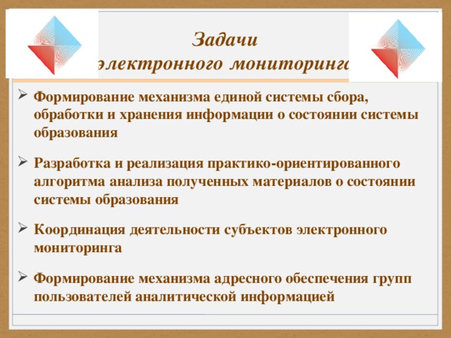 Задачи  электронного мониторинга Формирование механизма единой системы сбора, обработки и хранения информации о состоянии системы образования Разработка и реализация практико-ориентированного алгоритма анализа полученных материалов о состоянии системы образования Координация деятельности субъектов электронного мониторинга Формирование механизма адресного обеспечения групп пользователей аналитической информацией