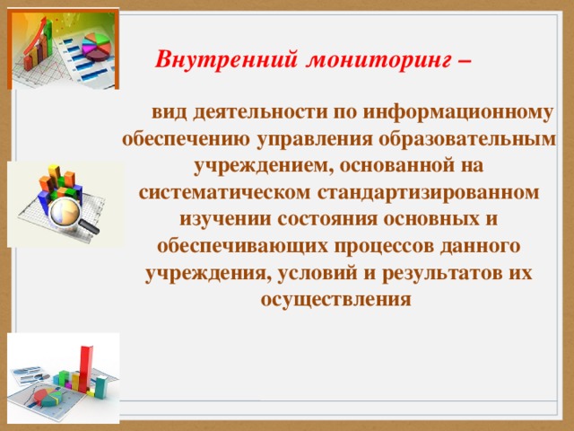 Внутренний мониторинг –   вид деятельности по информационному обеспечению управления образовательным учреждением, основанной на систематическом стандартизированном изучении состояния основных и обеспечивающих процессов данного учреждения, условий и результатов их осуществления     