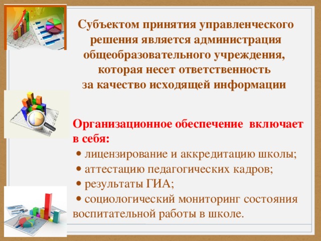 Субъектом принятия управленческого решения является администрация общеобразовательного учреждения, которая несет ответственность за качество исходящей информации     Организационное обеспечение включает в себя:    лицензирование и аккредитацию школы;    аттестацию педагогических кадров;    результаты ГИА;    социологический мониторинг состояния воспитательной работы в школе.  