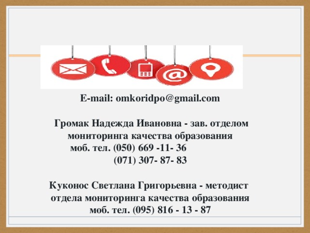 E-mail: omkoridpo@gmail.com    Громак Надежда Ивановна - зав. отделом мониторинга качества образования   моб. тел. (050) 669 -11- 36                   (071) 307- 87- 83  Куконос Светлана Григорьевна - методист отдела мониторинга качества образования моб. тел. (095) 816 - 13 - 87