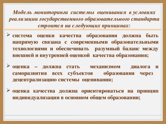 Модель мониторинга системы оценивания в условиях реализации государственного образовательного стандарта строится на следующих принципах:   система оценки качества образования должна быть напрямую связана с современными образовательными технологиями и обеспечивать разумный баланс между внешней и внутренней оценкой качества образования; оценка – должна стать механизмом диалога и саморазвития всех субъектов образования через децентрализацию системы оценивания; оценка качества должна ориентироваться на принцип индивидуализации в основном общем образовании;