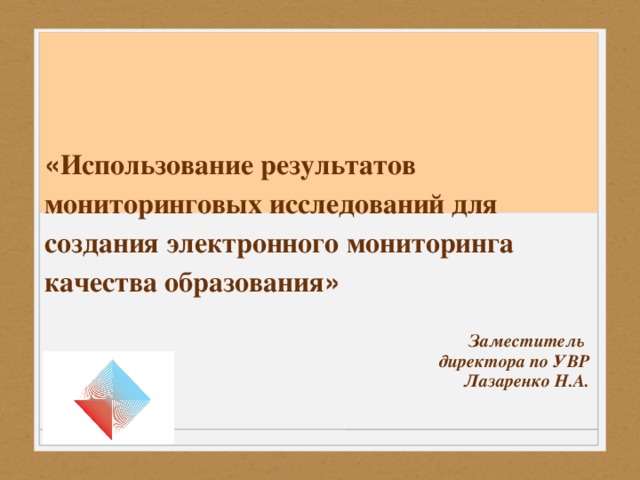 « Использование результатов мониторинговых исследований для создания электронного мониторинга качества образования » Заместитель директора по УВР Лазаренко Н.А.