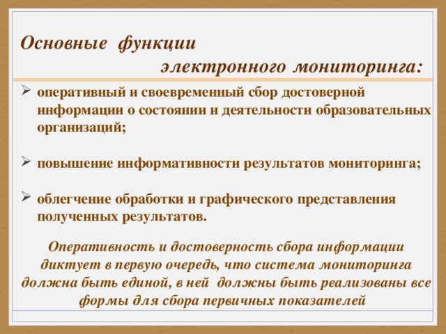 Основные функции  электронного мониторинга: оперативный и своевременный сбор достоверной информации о состоянии и деятельности образовательных организаций;  повышение информативности результатов мониторинга;  облегчение обработки и графического представления полученных результатов. Оперативность и достоверность сбора информации диктует в первую очередь, что система мониторинга должна быть единой, в ней должны быть реализованы все формы для сбора первичных показателей