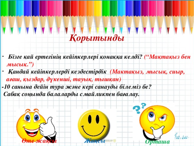 Қорытынды   Бізге қай ертегінің кейіпкерлері қонаққа келді? (“Мақтақыз бен мысық.”)  Қандай кейіпкерлерді кездестірдік (Мактақыз, мысық, сиыр, ағаш, қыздар, дүкенші, тауық, тышқан) -10 санына дейін тура және кері санауды білеміз бе?  Сабақ соңында балаларды смайликпен бағалау. Өте жақсы Жақсы Орташа