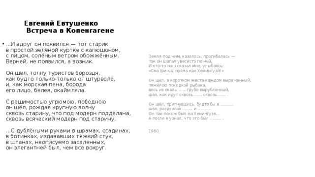 Евгений Евтушенко  Встреча в Копенгагене Земля под ним, казалось, прогибалась —   так он шагал увесисто по ней.   И кто-то наш сказал мне, улыбаясь:   «Смотри-ка, прямо как Хемингуэй!»    Он шёл, в коротком жесте каждом выраженный,   тяжёлою походкой рыбака,   весь из скалы ……грубо вырубленный,   шёл, как идут сквозь……, сквозь……. .    Он шёл, пригнувшись, будто бы в ……….   шёл, раздвигая …….. и ……….    Он так похож был на Хемингуэя...   А после я узнал, что это был ……… .   1960