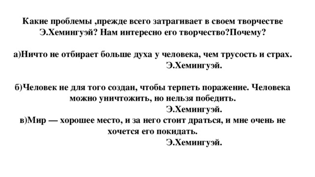 Какие проблемы ,прежде всего затрагивает в своем творчестве Э.Хемингуэй? Нам интересно его творчество?Почему?  а)Ничто не отбирает больше духа у человека, чем трусость и страх.        Э.Хемингуэй. б)Человек не для того создан, чтобы терпеть поражение. Человека можно уничтожить, но нельзя победить.        Э.Хемингуэй. в)Мир — хорошее место, и за него стоит драться, и мне очень не хочется его покидать.        Э.Хемингуэй.