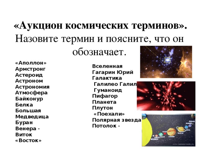 «Аукцион космических терминов». Назовите термин и поясните, что он обозначает. «Аполлон»   Армстронг   Астероид   Астроном   Астрономия   Атмосфера   Байконур   Белка    Большая Медведица   Буран   Венера  - Виток    «Восток»   Вселенная   Гагарин Юрий   Галактика     Галилео Галилей  Гуманоид Пифагор Планета   Плутон  «Поехали»   Полярная звезда   Потолок  -