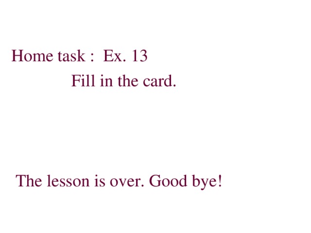 Home task : Ex. 13  Fill in the card.  The lesson is over. Good bye!