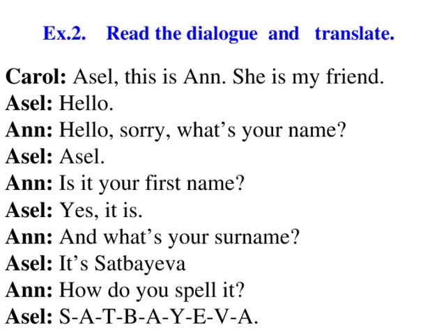 Ex.2. Read the dialogue and translate. Carol: Asel, this is Ann. She is my friend. Asel: Hello. Ann: Hello, sorry, what’s your name? Asel: Asel. Ann: Is it your first name? Asel: Yes, it is. Ann: And what’s your surname? Asel: It’s Satbayeva Ann: How do you spell it? Asel: S-A-T-B-A-Y-E-V-A.