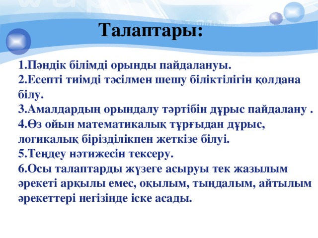 Талаптары: Пәндік білімді орынды пайдалануы. Есепті тиімді тәсілмен шешу біліктілігін қолдана білу. Амалдардың орындалу тәртібін дұрыс пайдалану . Өз ойын математикалық тұрғыдан дұрыс, логикалық бірізділікпен жеткізе білуі. Теңдеу нәтижесін тексеру. Осы талаптарды жүзеге асыруы тек жазылым әрекеті арқылы емес, оқылым, тыңдалым, айтылым әрекеттері негізінде іске асады.