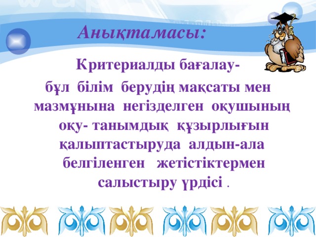 Анықтамасы:   Критериалды бағалау- бұл  білім  берудің мақсаты мен мазмұнына  негізделген  оқушының оқу- танымдық  құзырлығын қалыптастыруда алдын-ала белгіленген  жетістіктермен салыстыру үрдісі .