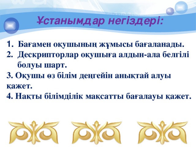 Ұстанымдар негіздері: 1 . Бағамен оқушының жұмысы бағаланады.  2. Дескрипторлар оқушыға алдын-ала белгілі  болуы шарт.  3. Оқушы өз білім деңгейін анықтай алуы қажет.  4. Нақты білімділік мақсатты бағалауы қажет.