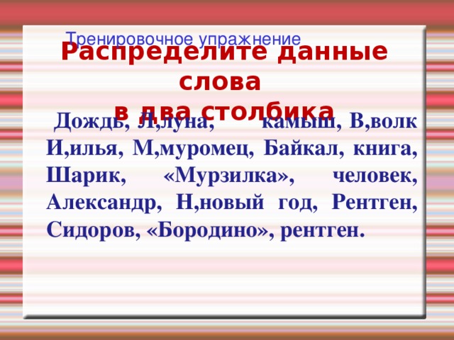 Имена собственные Фамилии (псевдонимы, прозвища), имена, отчества людей, клички животных  Пример: Лермонтов, Максим Горький, Бим. Географические названия  Пример: Россия, Волга, Сахалин. Астрономические названия  Пример: Земля, Сатурн, Солнце. Названия праздников  Пример: День Победы, Новый год. Названия газет, журналов, произведений литературы и искусства, фабрик. заводов, кораблей:  Пример: «Известия», «Огонёк», «Александр Невский».